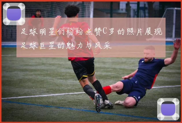足球明星们纷纷点赞C罗的照片展现足球巨星的魅力与风采