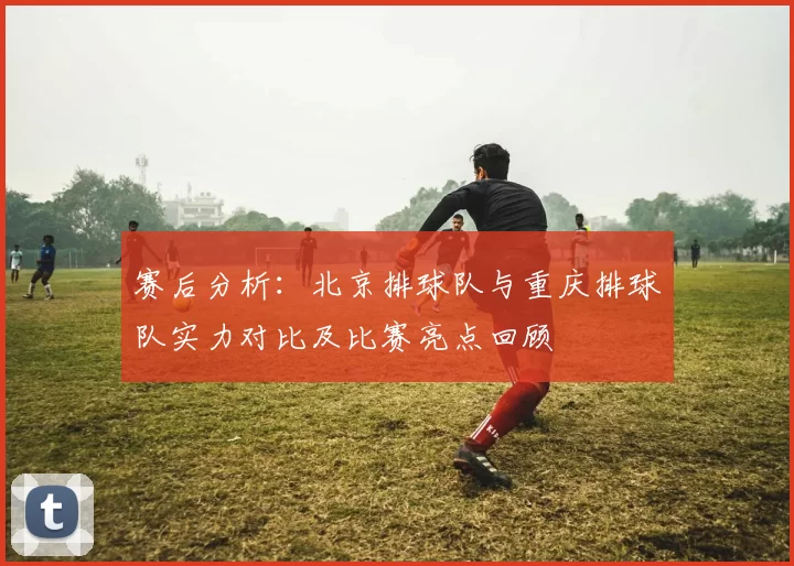 赛后分析：北京排球队与重庆排球队实力对比及比赛亮点回顾