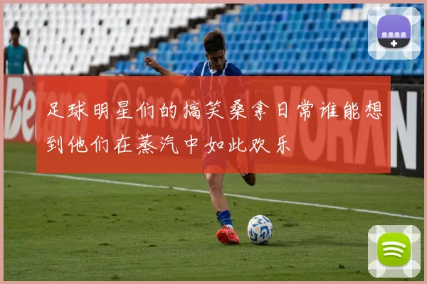 足球明星们的搞笑桑拿日常谁能想到他们在蒸汽中如此欢乐