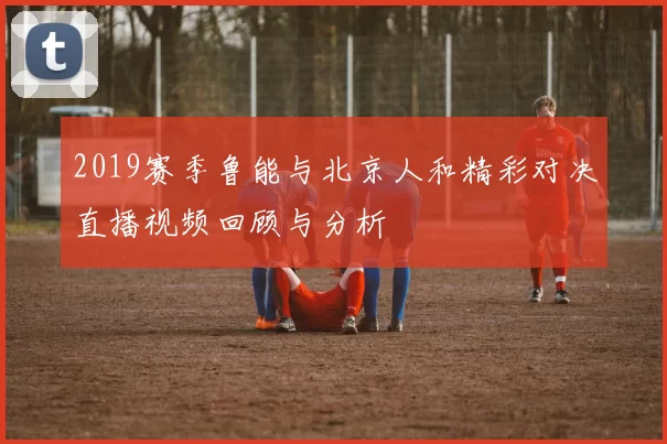 2019赛季鲁能与北京人和精彩对决直播视频回顾与分析
