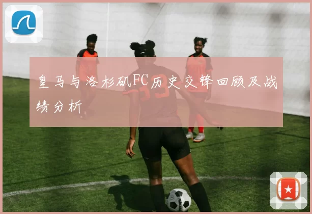 皇马与洛杉矶FC历史交锋回顾及战绩分析