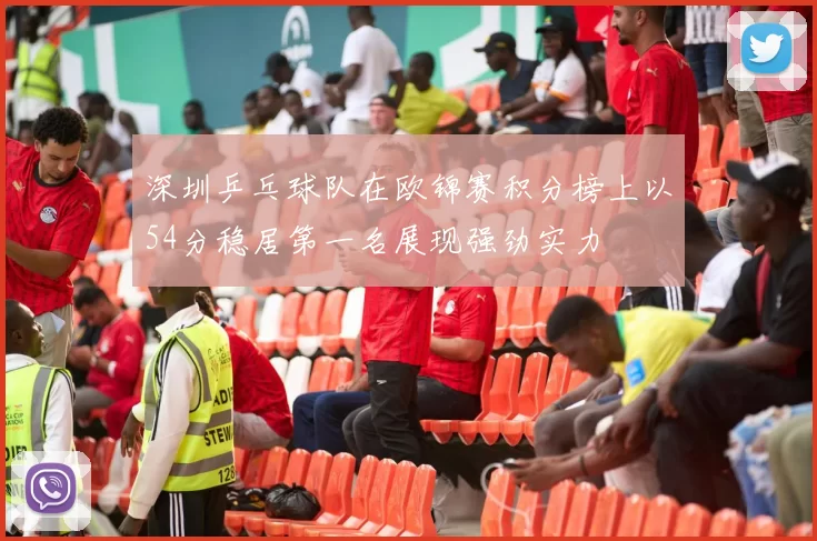 深圳乒乓球队在欧锦赛积分榜上以54分稳居第一名展现强劲实力