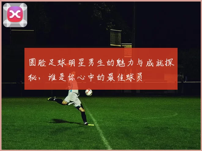 圆脸足球明星男生的魅力与成就探秘，谁是你心中的最佳球员