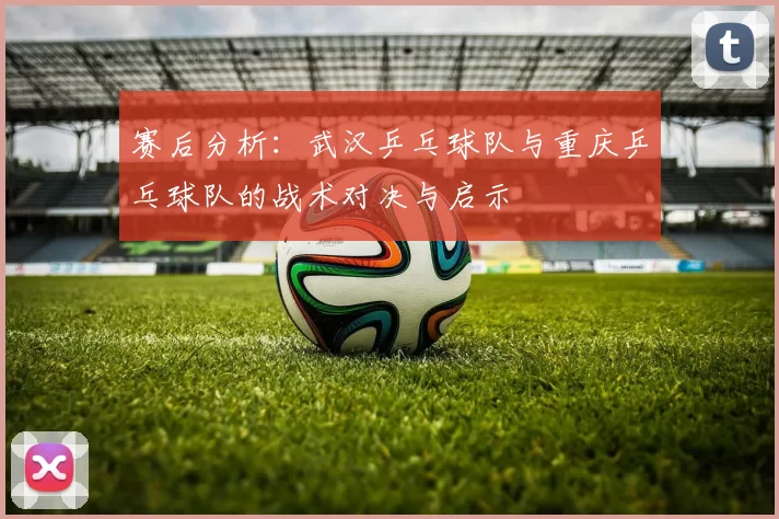 赛后分析：武汉乒乓球队与重庆乒乓球队的战术对决与启示