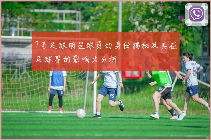 7号足球明星球员的身份揭秘及其在足球界的影响力分析