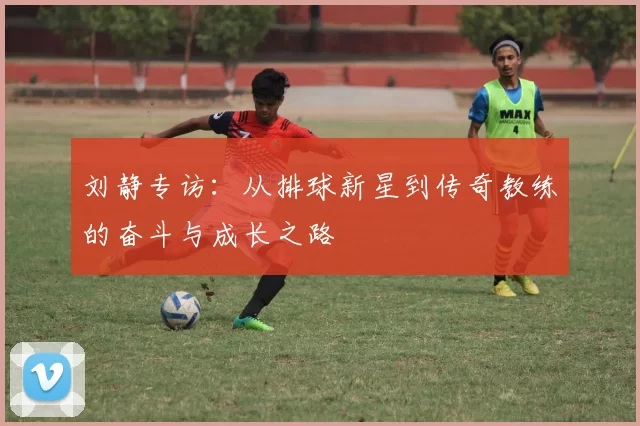 刘静专访：从排球新星到传奇教练的奋斗与成长之路