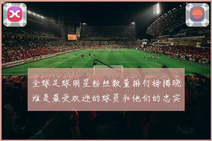 全球足球明星粉丝数量排行榜揭晓谁是最受欢迎的球员和他们的忠实追随者
