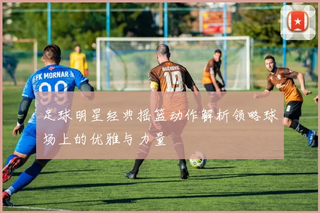 足球明星经典摇篮动作解析领略球场上的优雅与力量
