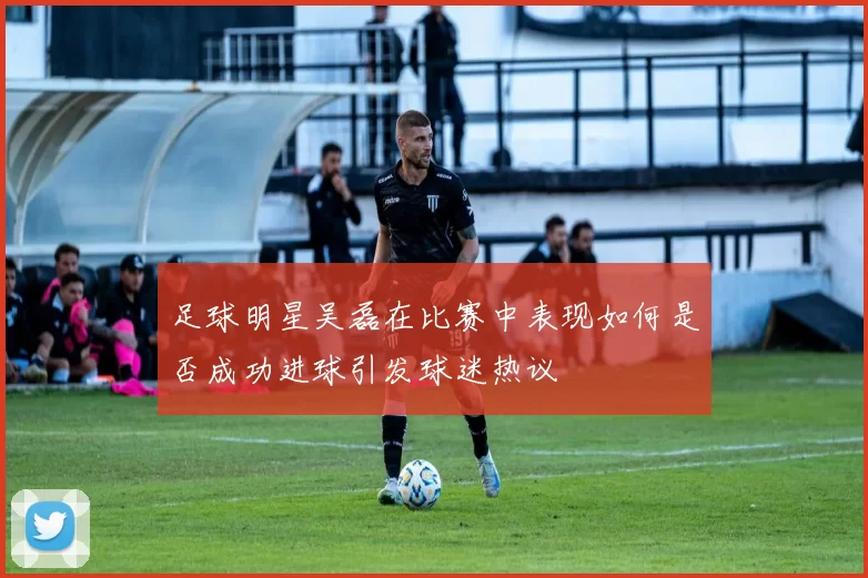 足球明星吴磊在比赛中表现如何是否成功进球引发球迷热议