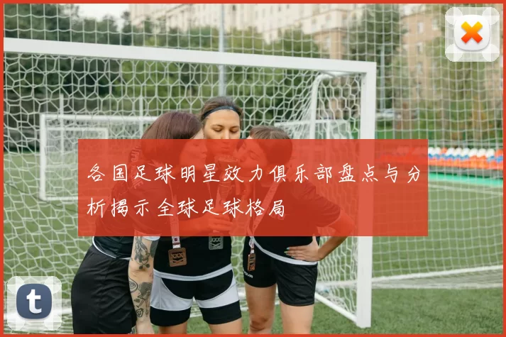 各国足球明星效力俱乐部盘点与分析揭示全球足球格局
