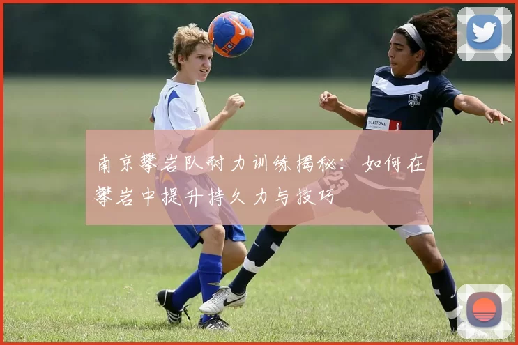 南京攀岩队耐力训练揭秘：如何在攀岩中提升持久力与技巧