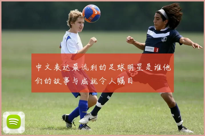 中文表达最流利的足球明星是谁他们的故事与成就令人瞩目