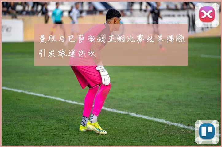 曼联与巴萨激战正酣比赛结果揭晓引发球迷热议