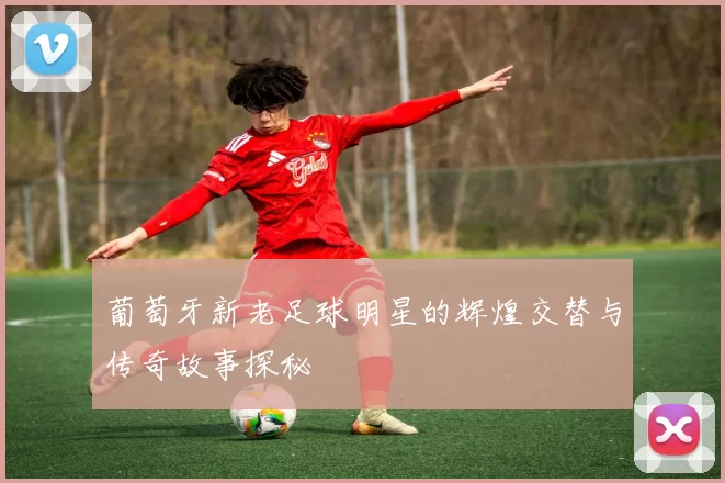 葡萄牙新老足球明星的辉煌交替与传奇故事探秘