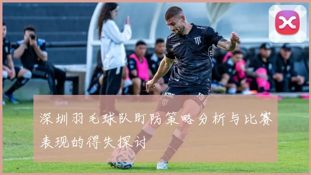 深圳羽毛球队盯防策略分析与比赛表现的得失探讨