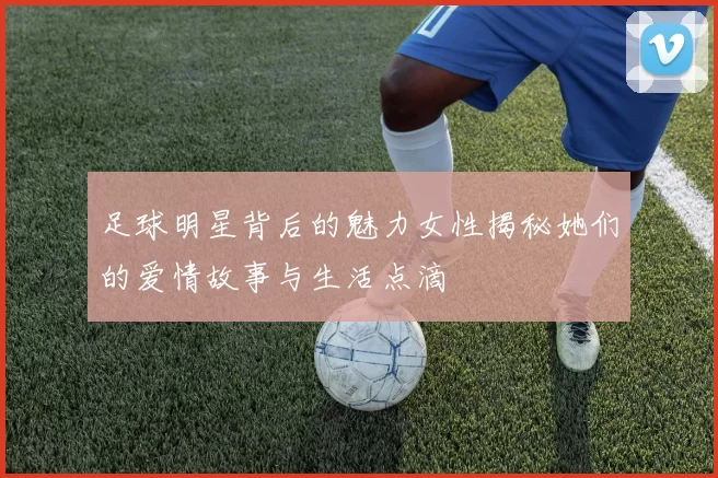 足球明星背后的魅力女性揭秘她们的爱情故事与生活点滴