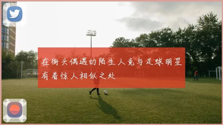 在街头偶遇的陌生人竟与足球明星有着惊人相似之处