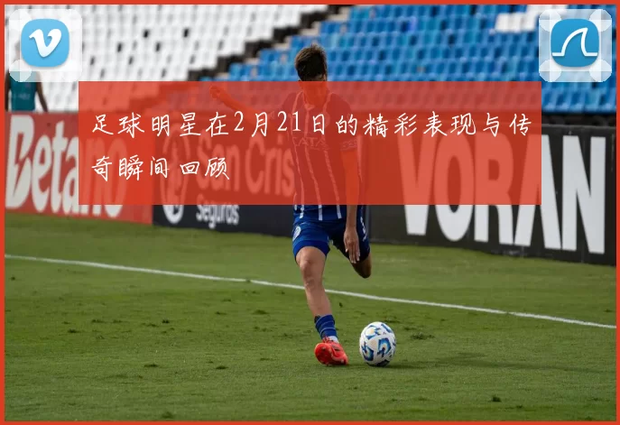 足球明星在2月21日的精彩表现与传奇瞬间回顾