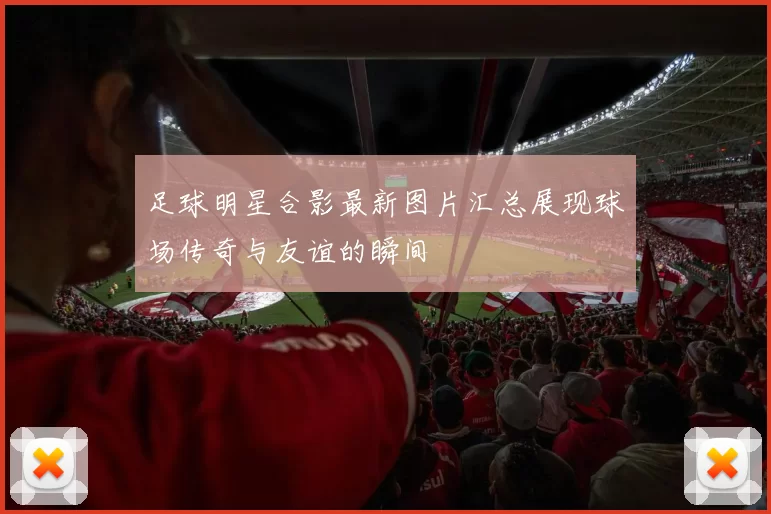 足球明星合影最新图片汇总展现球场传奇与友谊的瞬间